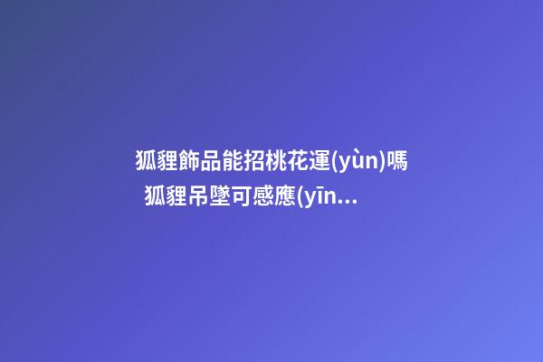 狐貍飾品能招桃花運(yùn)嗎  狐貍吊墜可感應(yīng)桃花